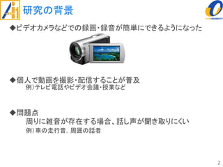 研究の背景
ビデオカメラなどでの録画・録音が簡単にできるようになった
個人で動画を撮影・配信することが普及
例）テレビ電話やビデオ会議・授業など
問題点
周りに雑音が存在する場合、話し声が聞き取りにくい
例）車の走行音，周囲の話者
2
 