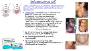 Эндемический зоб.
Это увеличение размеров щитовидной
железы, вызванное дефицитом йода в
организме.
• Патогенез. Дефицит йода и зобогенные
факторы приводят к недостаточной
продукции и снижению секреции
тиреоидных гормонов, что вызывает
стимуляцию выработки тиреоидного
гормона с последующим компенсаторным
разрастанием ткани щитовидной железы.
Реализуется зобогенный эффект, и
сохраняется эутиреоидное состояние.
Классификация:
• по степени увеличения щитовидной
железы (О, I, II, III, IV, V степени);
• по форме (диффузный, узловой,
смешанный);
• по функциональной активности
(эутиреоидный, гипергемотиреоидный и с
признаками кретинизма).
 