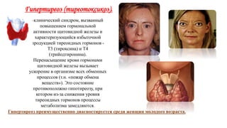 Гипертиреоз (тиреотоксикоз).
-клинический синдром, вызванный
повышением гормональной
активности щитовидной железы и
характеризующийся избыточной
продукцией тиреоидных гормонов -
Т3 (тироксина) и Т4
(трийодтиронина).
Перенасыщение крови гормонами
щитовидной железы вызывает
ускорение в организме всех обменных
процессов (т.н. «пожар обмена
веществ»). Это состояние
противоположно гипотиреозу, при
котором из-за снижения уровня
тиреоидных гормонов процессы
метаболизма замедляются.
Гипертиреоз преимущественно диагностируется среди женщин молодого возраста.
 