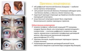 Причины гипертиреоза:
 зоб диффузный токсический (Болезнь Базедова) — наиболее
частая причина гипертиреоза.
 зоб узловой токсический (болезнь Пламмера) наблюдают реже,
чем болезнь Грейвса, и обычно у более пожилых лиц.
 подострый тиреоидит (тиреоидит де Кервёна) способен вызвать
преходящий гипертиреоз.
 искусственный гипертиреоз может быть следствием
бесконтрольного приёма тиреоидных гормонов.
Редкие причины гипертиреоза:
 опухоли гипофиза с избыточной секрецией ТТГ (например,
синдром Труэлля-Жюнё, или гипертиреоз акромегалоидный с
гиперостозом — сочетание диффузного гиперостоза свода
черепа, акромегалии и признаков гиперфункции щитовидной
железы, обусловленное увеличенной секрецией
аденогипофизом СТГ и ТТГ).
 тератомы яичников, вырабатывающие тиреоидные гормоны
(струма яичника).
 гиперпродукция гормонов щитовидной железой после
избыточного введения в организм йода (синдром йод-базедов).
 