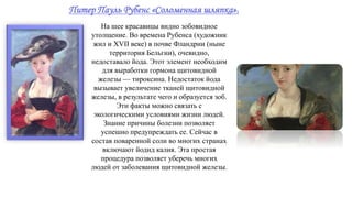 Питер Пауль Рубенс «Соломенная шляпка».
На шее красавицы видно зобовидное
утолщение. Во времена Рубенса (художник
жил и XVII веке) в почве Фландрии (ныне
территория Бельгии), очевидно,
недоставало йода. Этот элемент необходим
для выработки гормона щитовидной
железы — тироксина. Недостаток йода
вызывает увеличение тканей щитовидной
железы, в результате чего и образуется зоб.
Эти факты можно связать с
экологическими условиями жизни людей.
Знание причины болезни позволяет
успешно предупреждать ее. Сейчас в
состав поваренной соли во многих странах
включают йодид калия. Эта простая
процедура позволяет уберечь многих
людей от заболевания щитовидной железы.
 
