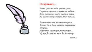 Давно когда-то люди просто жили-
Страдали, мучились,смеялись и любили.
Хоть о гормонах ничего тогда не знали,
Но чувства нежные друг к другу питали.
Гормоны счастья и гормоны стресса,
Без них бы не было никакого в организме
процесса,
Адреналин, окситоцин,тестостерон...
Ну, как без них мы жили бы до сих пор?
О гормонах…
Бобр А.А.
 