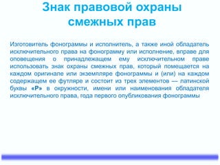 Знак правовой охраны
смежных прав
Изготовитель фонограммы и исполнитель, а также иной обладатель
исключительного права на фонограмму или исполнение, вправе для
оповещения о принадлежащем ему исключительном праве
использовать знак охраны смежных прав, который помещается на
каждом оригинале или экземпляре фонограммы и (или) на каждом
содержащем ее футляре и состоит из трех элементов — латинской
буквы «P» в окружности, имени или наименования обладателя
исключительного права, года первого опубликования фонограммы
 
