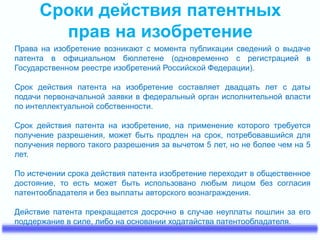 Сроки действия патентных
прав на изобретение
Права на изобретение возникают с момента публикации сведений о выдаче
патента в официальном бюллетене (одновременно с регистрацией в
Государственном реестре изобретений Российской Федерации).
Срок действия патента на изобретение составляет двадцать лет с даты
подачи первоначальной заявки в федеральный орган исполнительной власти
по интеллектуальной собственности.
Срок действия патента на изобретение, на применение которого требуется
получение разрешения, может быть продлен на срок, потребовавшийся для
получения первого такого разрешения за вычетом 5 лет, но не более чем на 5
лет.
По истечении срока действия патента изобретение переходит в общественное
достояние, то есть может быть использовано любым лицом без согласия
патентообладателя и без выплаты авторского вознаграждения.
Действие патента прекращается досрочно в случае неуплаты пошлин за его
поддержание в силе, либо на основании ходатайства патентообладателя.
 