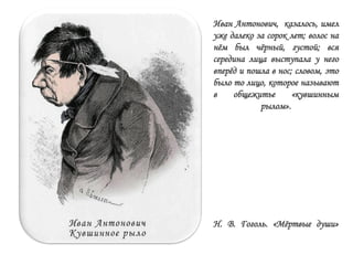 Иван Антонович, казалось, имел
уже далеко за сорок лет; волос на
нѐм был чѐрный, густой; вся
середина лица выступала у него
вперѐд и пошла в нос; словом, это
было то лицо, которое называют
в общежитье «кувшинным
рылом».
Н. В. Гоголь. «Мѐртвые души»
 