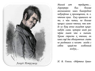 Малый лет тридцати…
Характера был больше
молчаливого; имел благородное
побуждение к просвещению, т. е.
чтению книг. Ему нравилось не
то, о чѐм читал, но больше
процесс самого чтения, что вот-
де из букв вечно выходит какое-
нибудь слово, которое иной раз
чѐрте знает что и значит.
Кроме страсти к чтению, он
имел ещѐ два обыкновения: спать
не раздеваясь и носить всегда с
собою какой-то особенный
воздух…
Н. В. Гоголь. «Мѐртвые души»
 