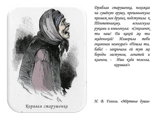 Дряблая старушонка, похожая
на сушѐную грушу, прошмыгнула
промеж ног других, подступила к
Тентетникову, всплеснула
руками и взвизгнула: «Соколичек
ты наш! Да какой же ты
жиденький! Изморила тебя
окаянная немчура!» «Пошла ты,
баба! - закричали ей тут же
бороды заступом, лопатой и
клином, - Ишь куда полезла,
корявая!»
Н. В. Гоголь. «Мѐртвые души»
 
