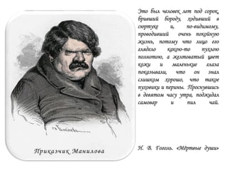 Это был человек лет под сорок,
бривший бороду, ходивший в
сюртуке и, по-видимому,
проводивший очень покойную
жизнь, потому что лицо его
глядело какою-то пухлою
полнотою, а желтоватый цвет
кожи и маленькие глаза
показывали, что он знал
слишком хорошо, что такое
пуховики и перины. Проснувшись
в девятом часу утра, поджидал
самовар и пил чай.
Н. В. Гоголь. «Мѐртвые души»
 