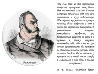 Это был один из тех картинных
генералов, которыми так богат
был знаменитый 12-й год. Генерал
Бетрищев заключал в себе при куче
достоинств и кучу недостатков.
То и другое, как водится в русском
человеке, было набросано в него в
каком-то картинном беспорядке. В
решительные минуты:
великодушье, храбрость, ум,
безграничная щедрость во всѐм, и в
примесь к этому: капризы,
честолюбье, себялюбье и та мелкая
личная щекотливость, без которых
не обходится ни один русский, когда
он сидит без дела. Он не любил всех,
которые ушли вперѐд его по службе,
и выражался о них едко, в колких
эпиграммах.
Н. В. Гоголь. «Мѐртвые души»
 