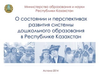 Министерство образования и науки
Республики Казахстан
Астана 2014
О состоянии и перспективах
развития системы
дошкольного образования
в Республике Казахстан
 