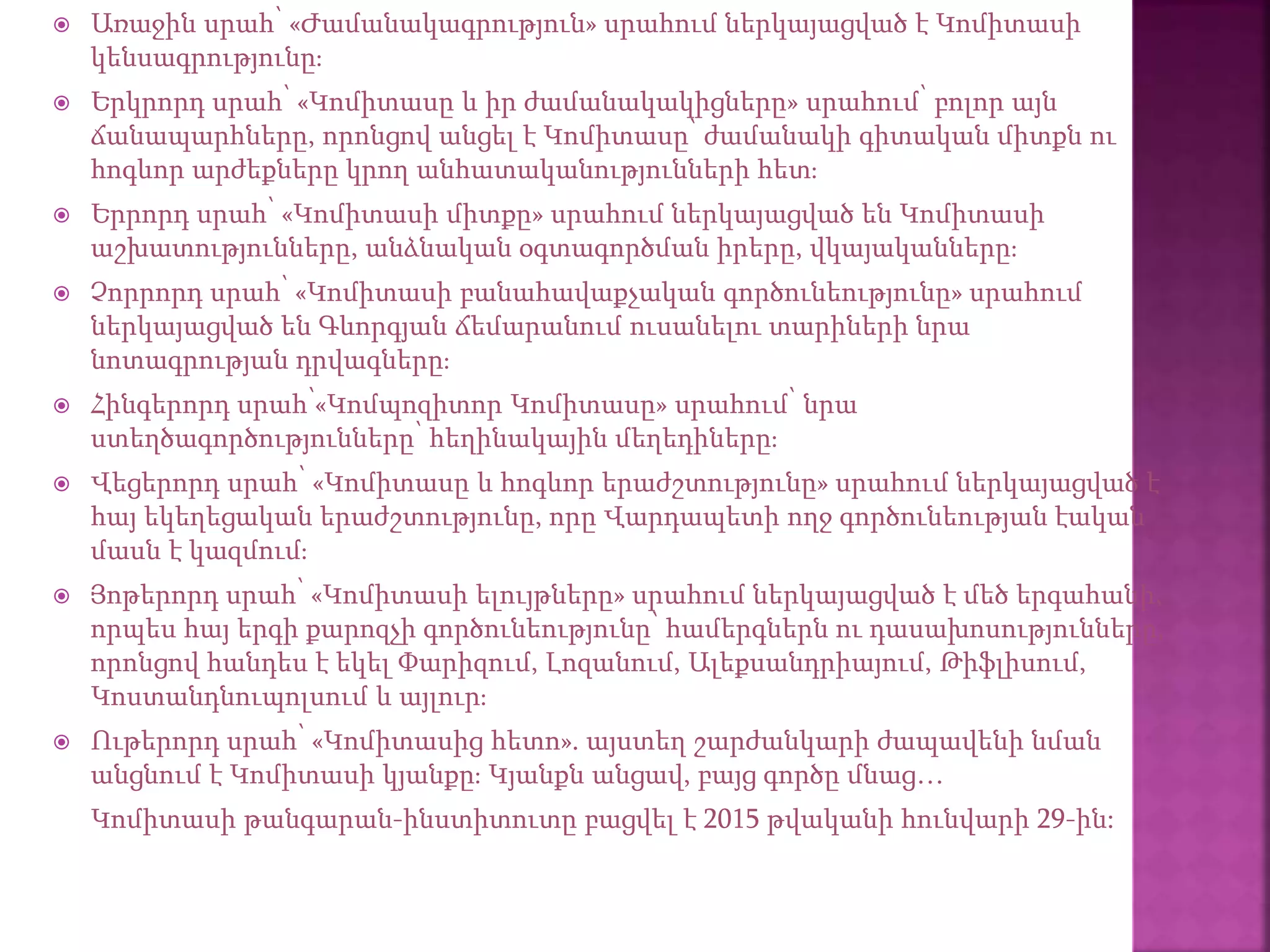  Առաջին սրահ՝ «Ժամանակագրություն» սրահում ներկայացված է Կոմիտասի
կենսագրությունը։
 Երկրորդ սրահ՝ «Կոմիտասը և իր ժամանակակիցները» սրահում՝ բոլոր այն
ճանապարհները, որոնցով անցել է Կոմիտասը՝ ժամանակի գիտական միտքն ու
հոգևոր արժեքները կրող անհատականությունների հետ։
 Երրորդ սրահ՝ «Կոմիտասի միտքը» սրահում ներկայացված են Կոմիտասի
աշխատությունները, անձնական օգտագործման իրերը, վկայականները։
 Չորրորդ սրահ՝ «Կոմիտասի բանահավաքչական գործունեությունը» սրահում
ներկայացված են Գևորգյան ճեմարանում ուսանելու տարիների նրա
նոտագրության դրվագները։
 Հինգերորդ սրահ՝«Կոմպոզիտոր Կոմիտասը» սրահում՝ նրա
ստեղծագործությունները՝ հեղինակային մեղեդիները։
 Վեցերորդ սրահ՝ «Կոմիտասը և հոգևոր երաժշտությունը» սրահում ներկայացված է
հայ եկեղեցական երաժշտությունը, որը Վարդապետի ողջ գործունեության էական
մասն է կազմում։
 Յոթերորդ սրահ՝ «Կոմիտասի ելույթները» սրահում ներկայացված է մեծ երգահանի,
որպես հայ երգի քարոզչի գործունեությունը՝ համերգներն ու դասախոսությունները,
որոնցով հանդես է եկել Փարիզում, Լոզանում, Ալեքսանդրիայում, Թիֆլիսում,
Կոստանդնուպոլսում և այլուր։
 Ութերորդ սրահ՝ «Կոմիտասից հետո». այստեղ շարժանկարի ժապավենի նման
անցնում է Կոմիտասի կյանքը։ Կյանքն անցավ, բայց գործը մնաց…
Կոմիտասի թանգարան-ինստիտուտը բացվել է 2015 թվականի հունվարի 29-ին:
 