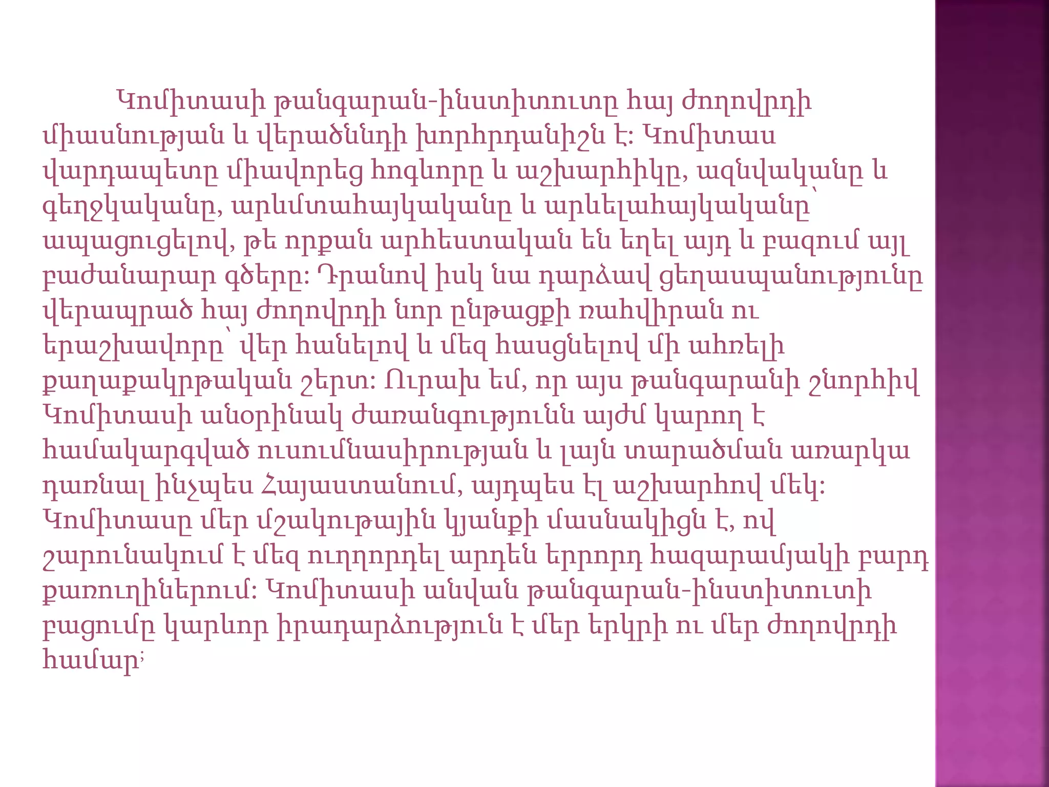 Կոմիտասի թանգարան-ինստիտուտը հայ ժողովրդի
միասնության և վերածննդի խորհրդանիշն է: Կոմիտաս
վարդապետը միավորեց հոգևորը և աշխարհիկը, ազնվականը և
գեղջկականը, արևմտահայկականը և արևելահայկականը՝
ապացուցելով, թե որքան արհեստական են եղել այդ և բազում այլ
բաժանարար գծերը: Դրանով իսկ նա դարձավ ցեղասպանությունը
վերապրած հայ ժողովրդի նոր ընթացքի ռահվիրան ու
երաշխավորը՝ վեր հանելով և մեզ հասցնելով մի ահռելի
քաղաքակրթական շերտ: Ուրախ եմ, որ այս թանգարանի շնորհիվ
Կոմիտասի անօրինակ ժառանգությունն այժմ կարող է
համակարգված ուսումնասիրության և լայն տարածման առարկա
դառնալ ինչպես Հայաստանում, այդպես էլ աշխարհով մեկ:
Կոմիտասը մեր մշակութային կյանքի մասնակիցն է, ով
շարունակում է մեզ ուղղորդել արդեն երրորդ հազարամյակի բարդ
քառուղիներում: Կոմիտասի անվան թանգարան-ինստիտուտի
բացումը կարևոր իրադարձություն է մեր երկրի ու մեր ժողովրդի
համար;
 