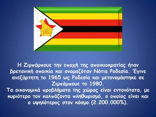 Η Ζιμπάμπουε την εποχή της αποικιοκρατίας ήταν
βρετανική αποικία και ονομαζόταν Νότια Ροδεσία. Έγινε
ανεξάρτητη το 1965 ως Ροδεσία και μετονομάστηκε σε
Ζιμπάμπουε το 1980.
Τα οικονομικά προβλήματα της χώρας είναι εντονότατα, με
κυριότερο τον καλπάζοντα πληθωρισμό, ο οποίος είναι και
ο υψηλότερος στον κόσμο (2.200.000%).
 