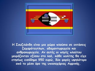Η Σουζιλάνδη είναι μια χώρα πλούσια σε εκτάσεις
ζαχαρότευτλων, αδαμαντωρυχεία και
ανθρακωρυχεία. Αν αυτές οι πηγές πλούτου
μοιράζονταν εξίσου στο λαό, κάθε πολίτης θα είχε
ετησίως εισόδημα 950 ευρώ, δύο φορές υψηλότερο
από το μέσο όρο της υποσαχάριας Αφρικής.
 