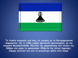 Το Λεσότο συνορεύει από όλες τις πλευρές με τη Νοτιοαφρικανική
Δημοκρατία. Ως το 1966 υπήρξε βρετανικό προτεκτοράτο, με την
ονομασία Μπασουτολάνδη. Εξαιτίας της γραφικότητας των τοπίων του,
δόθηκε στη χώρα το προσωνύμιο «Ελβετία της νότιας Αφρικής».
Σήμερα αποτελεί ένα από τα φτωχότερα κράτη στον κόσμο.
 