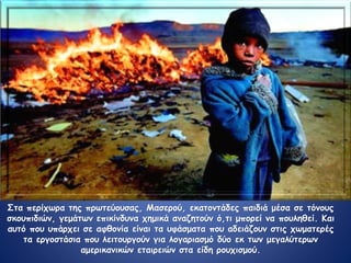 Στα περίχωρα της πρωτεύουσας, Μασερού, εκατοντάδες παιδιά μέσα σε τόνους
σκουπιδιών, γεμάτων επικίνδυνα χημικά αναζητούν ό,τι μπορεί να πουληθεί. Και
αυτό που υπάρχει σε αφθονία είναι τα υφάσματα που αδειάζουν στις χωματερές
τα εργοστάσια που λειτουργούν για λογαριασμό δύο εκ των μεγαλύτερων
αμερικανικών εταιρειών στα είδη ρουχισμού.
 