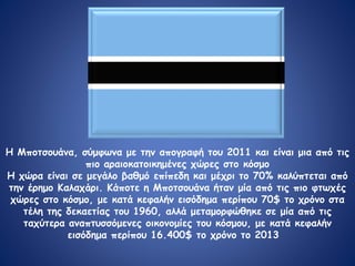 Μποτσουανα
Η Μποτσουάνα, σύμφωνα με την απογραφή του 2011 και είναι μια από τις
πιο αραιοκατοικημένες χώρες στο κόσμο
Η χώρα είναι σε μεγάλο βαθμό επίπεδη και μέχρι το 70% καλύπτεται από
την έρημο Καλαχάρι. Κάποτε η Μποτσουάνα ήταν μία από τις πιο φτωχές
χώρες στο κόσμο, με κατά κεφαλήν εισόδημα περίπου 70$ το χρόνο στα
τέλη της δεκαετίας του 1960, αλλά μεταμορφώθηκε σε μία από τις
ταχύτερα αναπτυσσόμενες οικονομίες του κόσμου, με κατά κεφαλήν
εισόδημα περίπου 16.400$ το χρόνο το 2013
 