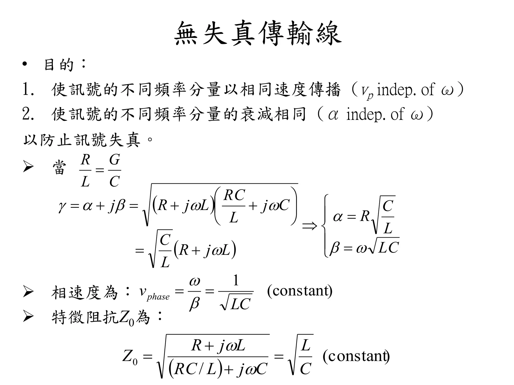 無失真傳輸線
• 目的：
1. 使訊號的不同頻率分量以相同速度傳播 (vp indep. of ω)
2. 使訊號的不同頻率分量的衰減相同 (α indep. of ω)
以防止訊號失真。
 當
 相速度為：
 特徵阻抗Z0為：
C
G
L
R

 
  















LC
L
C
R
LjR
L
C
Cj
L
RC
LjRj




)constant(
1
LC
vphase 


 
)constant(
/
0
C
L
CjLRC
LjR
Z 





 