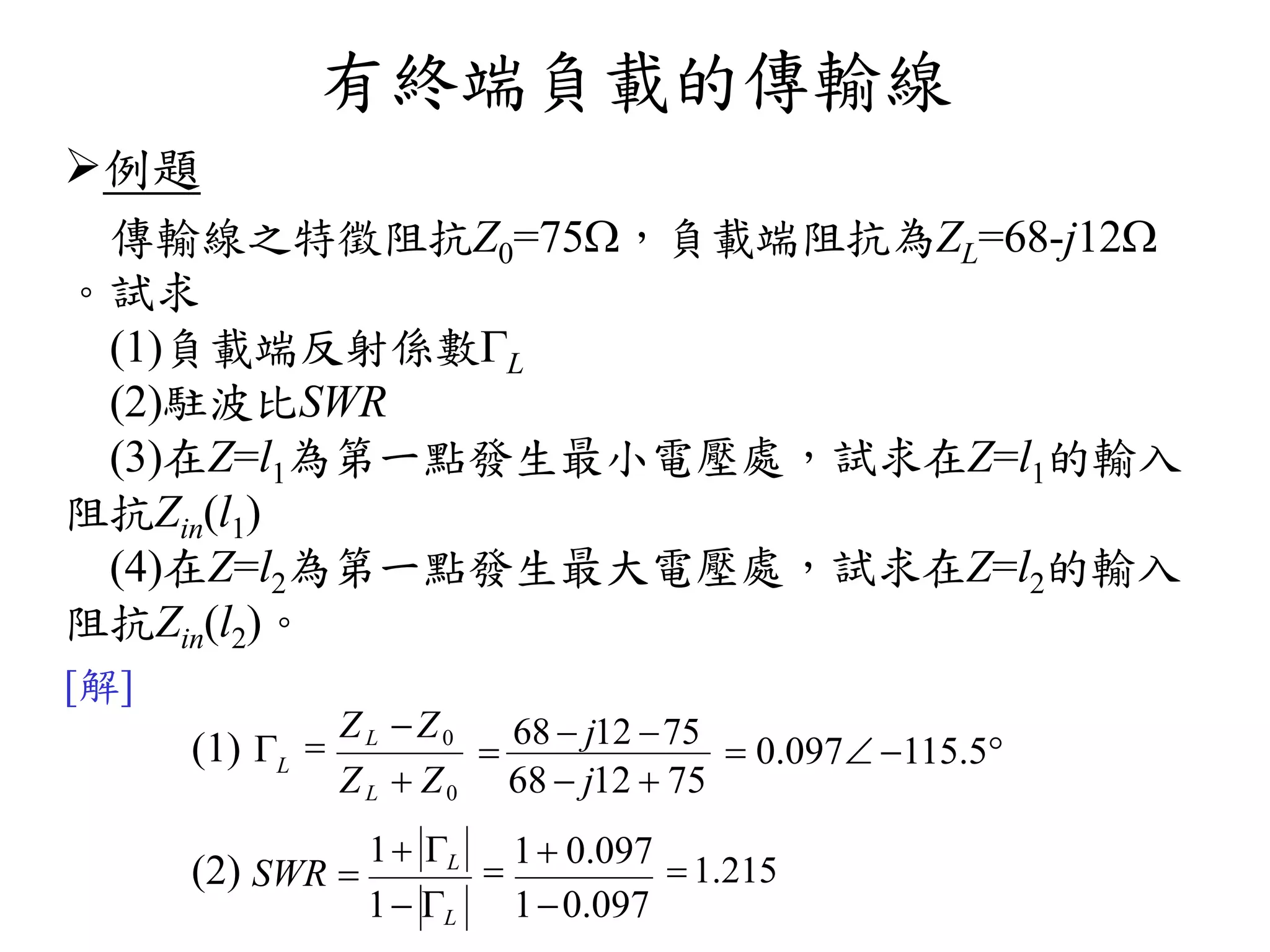 有終端負載的傳輸線
例題
傳輸線之特徵阻抗Z0=75，負載端阻抗為ZL=68-j12
。試求
(1)負載端反射係數L
(2)駐波比SWR
(3)在Z=l1為第一點發生最小電壓處，試求在Z=l1的輸入
阻抗Zin(l1)
(4)在Z=l2為第一點發生最大電壓處，試求在Z=l2的輸入
阻抗Zin(l2)。
[解]
(1) 
(2) SWR 
1 L

68  j12 75
 0.097 115.5
68  j12  75ZL  Z0

ZL Z0
L

1 0.097
 1.215
10.0971 L
 