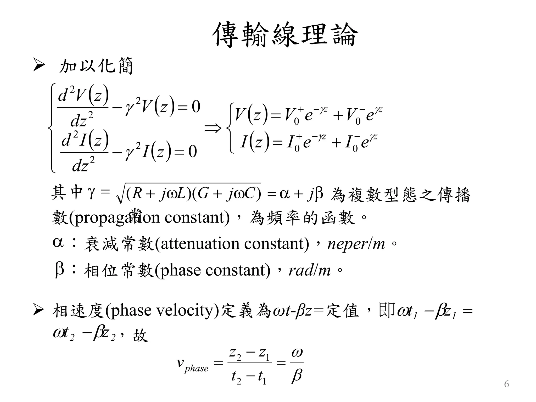 傳輸線理論
6
 加以化簡
其中   (R  jL)(G  jC)    j 為複數型態之傳播
常數(propagation constant)，為頻率的函數。
：衰減常數(attenuation constant)，neper/m。
：相位常數(phase constant)，rad/m。
   
   
 
 















zz
zz
eIeIzI
eVeVzV
zI
dz
zId
zV
dz
zVd




00
00
2
2
2
2
2
2
0
0
 相速度(phase velocity)定義為ωt-βz=定值，即t1 z1 
t2 z2，故






12
12
tt
zz
vphase
 