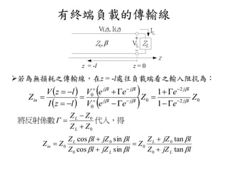 有終端負載的傳輸線
若為無損耗之傳輸線，在z = -l處往負載端看之輸入阻抗為：
VL ZL


V(z), I(z)
z
IL
Z0, 
z = -l z = 0
 
 
 
  02
2
0
0
0
1
1
Z
e
e
Z
eeV
eeV
lzI
lzV
Z lj
lj
ljlj
ljlj
in 
















代入，得將反射係數
0
0
ZZ
ZZ
Γ
L
L



ljZZ
ljZZ
Z
ljZlZ
ljZlZ
ZZ
L
L
L
L
in




tan
tan
sincos
sincos
0
0
0
0
0
0






 