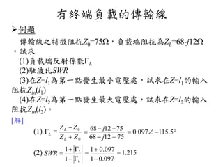 有終端負載的傳輸線
例題
傳輸線之特徵阻抗Z0=75，負載端阻抗為ZL=68-j12
。試求
(1)負載端反射係數L
(2)駐波比SWR
(3)在Z=l1為第一點發生最小電壓處，試求在Z=l1的輸入
阻抗Zin(l1)
(4)在Z=l2為第一點發生最大電壓處，試求在Z=l2的輸入
阻抗Zin(l2)。
[解]
(1) 
(2) SWR 
1 L

68  j12 75
 0.097 115.5
68  j12  75ZL  Z0

ZL Z0
L

1 0.097
 1.215
10.0971 L
 