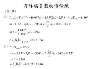 有終端負載的傳輸線
[解](續)
(3)
(4)
    
  





 
7.6175
215.1
1
09.0
360
5.64
2
1
5.115180
2
218025.115
180215.115097.0
1
1
11
min1
2
1
1
lZ
l
ll
lel
in
lj
Lin






  



1.9175215.1
34.0
5.115360
2
236025.115
2
2
2
22
max
lZ
l
ll
n
in





 