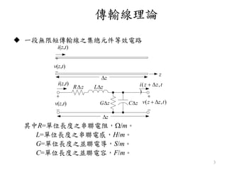 傳輸線理論
3
 一段無限短傳輸線之集總元件等效電路
i(z,t)

z
其中R=單位長度之串聯電阻，/m。
L=單位長度之串聯電感，H/m。
G=單位長度之並聯電導，S/m。
C=單位長度之並聯電容，F/m。
v(z,t)

z
z
i(z,t)


v(z,t)
Rz Lz
Gz Cz


v(z  z,t)
i(z  z,t
)
 