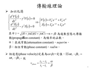 傳輸線理論
6
 加以化簡
其中   (R  jL)(G  jC)    j 為複數型態之傳播
常數(propagation constant)，為頻率的函數。
：衰減常數(attenuation constant)，neper/m。
：相位常數(phase constant)，rad/m。
   
   
 
 















zz
zz
eIeIzI
eVeVzV
zI
dz
zId
zV
dz
zVd




00
00
2
2
2
2
2
2
0
0
 相速度(phase velocity)定義為ωt-βz=定值，即t1 z1 
t2 z2，故






12
12
tt
zz
vphase
 