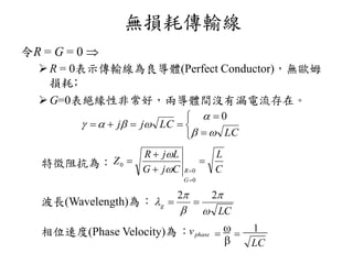 無損耗傳輸線
令R = G = 0 
R = 0表示傳輸線為良導體(Perfect Conductor)，無歐姆
損耗﹔
G=0表絕緣性非常好，兩導體間沒有漏電流存在。
特徵阻抗為：
波長Wavelength為：
相位速度Phase Velocity為：vphase
LC

 
1







LC
LCjj



0
C
L
CjG
LjR
Z
G
R






0
0
0


LC
g





22

 