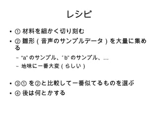 レシピ
● ① 材料を細かく切り刻む
● ② 雛形（音声のサンプルデータ）を大量に集め
る
– “a” ”のサンプル、 b” …のサンプル、
– 地味に一番大変（らしい）
● ③① を②と比較して一番似てるものを選ぶ
● ④ 後は何とかする
 