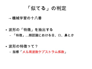 「似てる」の判定
→ 機械学習の十八番
● 波形の「特徴」を抽出する
– …「特徴」 顔認識における目、口、鼻とか
● 波形の特徴って？
– 指標「メル周波数ケプストラム係数」
 