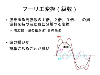 フーリエ変換（級数）
● 波をある周波数の 1 倍、 2 倍、 3 …倍、 の周
波数を持つ波たちに分解する変換
– 周波数＝波の細かさ≒音の高さ
● 波の扱いが
簡単になることが多い
 