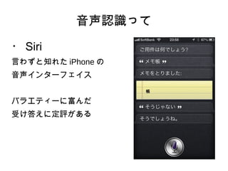 音声認識って
・ Siri
言わずと知れた iPhone の
音声インターフェイス
バラエティーに富んだ
受け答えに定評がある
 