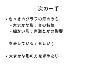 次の一手
● さっきのグラフの形のうち、
– 大まかな形：音の特性
– 細かい形：声道とかの影響
を表している（らしい）
● 大まかな形の方を求めたい
 