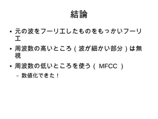 結論
● 元の波をフーリエしたものをもっかいフーリ
エ
● 周波数の高いところ（波が細かい部分）は無
視
● 周波数の低いところを使う（ MFCC ）
– 数値化できた！
 