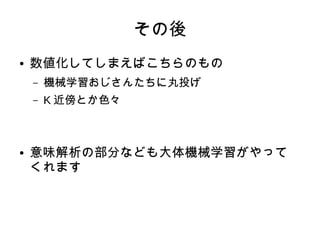 その後
● 数値化してしまえばこちらのもの
– 機械学習おじさんたちに丸投げ
– K 近傍とか色々
● 意味解析の部分なども大体機械学習がやって
くれます
 