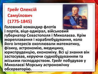 Грейг Олексій
Самуїлович
(1775-1845)
Головний командир флотів
і портів, віце-адмірал, військовий
губернатор Севастополя і Миколаєва. Крім
мореплавання і кораблебудування, коло
його інтересів охоплювали математику,
фізику, астрономію, медицину,
юриспруденцію, економіку. Всі ці знання він
застосував, керуючи суднобудуванням та
міським господарством. Грейг побудував у
Миколаєві Морську астрономічну
обсерваторію.
 