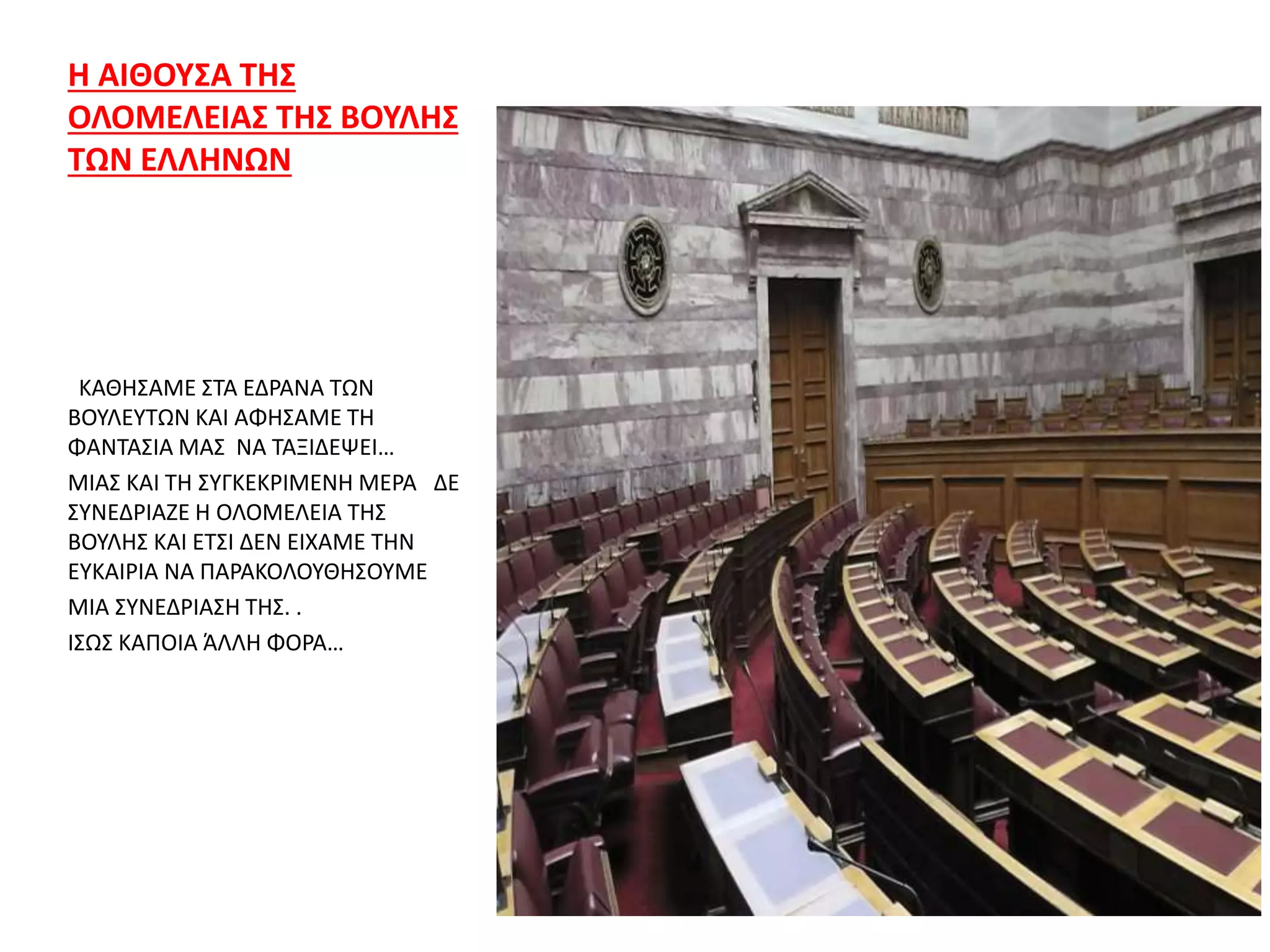 Η ΑΙΘΟΥΣΑ ΤΗΣ
ΟΛΟΜΕΛΕΙΑΣ ΤΗΣ ΒΟΥΛΗΣ
ΤΩΝ ΕΛΛΗΝΩΝ
ΚΑΘΗΣΑΜΕ ΣΤΑ ΕΔΡΑΝΑ ΤΩΝ
ΒΟΥΛΕΥΤΩΝ ΚΑΙ ΑΦΗΣΑΜΕ ΤΗ
ΦΑΝΤΑΣΙΑ ΜΑΣ ΝΑ ΤΑΞΙΔΕΨΕΙ…
ΜΙΑΣ ΚΑΙ ΤΗ ΣΥΓΚΕΚΡΙΜΕΝΗ ΜΕΡΑ ΔΕ
ΣΥΝΕΔΡΙΑΖΕ Η ΟΛΟΜΕΛΕΙΑ ΤΗΣ
ΒΟΥΛΗΣ ΚΑΙ ΕΤΣΙ ΔΕΝ ΕΙΧΑΜΕ ΤΗΝ
ΕΥΚΑΙΡΙΑ ΝΑ ΠΑΡΑΚΟΛΟΥΘΗΣΟΥΜΕ
ΜΙΑ ΣΥΝΕΔΡΙΑΣΗ ΤΗΣ. .
ΙΣΩΣ ΚΑΠΟΙΑ ΆΛΛΗ ΦΟΡΑ…
 