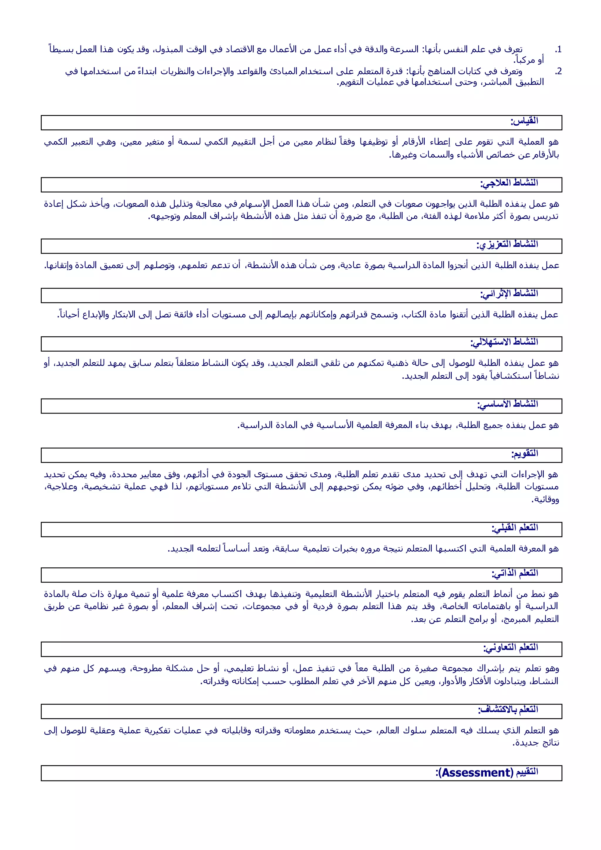 1.ً‫بسيطا‬ ‫العمل‬ ‫هذا‬ ‫يكون‬ ‫وقد‬ ،‫المبذول‬ ‫الوقت‬ ‫في‬ ‫االقتصاد‬ ‫مع‬ ‫األعمال‬ ‫من‬ ‫عمل‬ ‫أداء‬ ‫في‬ ‫والدقة‬ ‫السرعة‬ :‫بأنها‬ ‫النفس‬ ‫علم‬ ‫في‬ ‫تعرف‬
.ً‫مركبا‬ ‫أو‬
2.‫في‬ ‫استخدامها‬ ‫من‬ ً‫ء‬‫ابتدا‬ ‫والنظريات‬ ‫واإلجراءات‬ ‫والقواعد‬ ‫المبادئ‬ ‫استخدام‬ ‫على‬ ‫المتعلم‬ ‫قدرة‬ :‫بأنها‬ ‫المناهج‬ ‫كتابات‬ ‫في‬ ‫وتعرف‬
‫ا‬.‫التقويم‬ ‫عمليات‬ ‫في‬ ‫استخدامها‬ ‫وحتى‬ ،‫المباشر‬ ‫لتطبيق‬
:‫القياس‬
‫الكمي‬ ‫التعبير‬ ‫وهي‬ ،‫معين‬ ‫متغير‬ ‫أو‬ ‫لسمة‬ ‫الكمي‬ ‫التقييم‬ ‫أجل‬ ‫من‬ ‫معين‬ ‫لنظام‬ ً‫وفقا‬ ‫توظيفها‬ ‫أو‬ ‫األرقام‬ ‫إعطاء‬ ‫على‬ ‫تقوم‬ ‫التي‬ ‫العملية‬ ‫هو‬
.‫وغيرها‬ ‫والسمات‬ ‫األشياء‬ ‫خصائص‬ ‫عن‬ ‫باألرقام‬
:‫العالجي‬ ‫النشاط‬
‫ين‬ ‫عمل‬ ‫هو‬‫إعادة‬ ‫شكل‬ ‫ويأخذ‬ ،‫الصعوبات‬ ‫هذه‬ ‫وتذليل‬ ‫معالجة‬ ‫في‬ ‫اإلسهام‬ ‫العمل‬ ‫هذا‬ ‫شأن‬ ‫ومن‬ ،‫التعلم‬ ‫في‬ ‫صعوبات‬ ‫يواجهون‬ ‫الذين‬ ‫الطلبة‬ ‫فذه‬
.‫وتوجيهه‬ ‫المعلم‬ ‫بإشراف‬ ‫األنشطة‬ ‫هذه‬ ‫مثل‬ ‫تنفذ‬ ‫أن‬ ‫ضرورة‬ ‫مع‬ ،‫الطلبة‬ ‫من‬ ،‫الفئة‬ ‫لهذه‬ ‫مالءمة‬ ‫أكثر‬ ‫بصورة‬ ‫تدريس‬
:‫التعزيزي‬ ‫النشاط‬
‫ا‬ ‫الطلبة‬ ‫ينفذه‬ ‫عمل‬.‫وإتقانها‬ ‫المادة‬ ‫تعميق‬ ‫إلى‬ ‫وتوصلهم‬ ،‫تعلمهم‬ ‫تدعم‬ ‫أن‬ ،‫األنشطة‬ ‫هذه‬ ‫شأن‬ ‫ومن‬ ،‫عادية‬ ‫بصورة‬ ‫الدراسية‬ ‫المادة‬ ‫أنجزوا‬ ‫لذين‬
:‫اإلثرائي‬ ‫النشاط‬
‫واإلبدا‬ ‫االبتكار‬ ‫إلى‬ ‫تصل‬ ‫فائقة‬ ‫أداء‬ ‫مستويات‬ ‫إلى‬ ‫بإيصالهم‬ ‫وإمكاناتهم‬ ‫قدراتهم‬ ‫وتسمح‬ ،‫الكتاب‬ ‫مادة‬ ‫أتقنوا‬ ‫الذين‬ ‫الطلبة‬ ‫ينفذه‬ ‫عمل‬.ً‫أحيانا‬ ‫ع‬
:‫االستهاللي‬ ‫النشاط‬
‫الجديد‬ ‫للتعلم‬ ‫يمهد‬ ‫سابق‬ ‫بتعلم‬ ً‫متعلقا‬ ‫النشاط‬ ‫يكون‬ ‫وقد‬ ،‫الجديد‬ ‫التعلم‬ ‫تلقي‬ ‫من‬ ‫تمكنهم‬ ‫ذهنية‬ ‫حالة‬ ‫إلى‬ ‫للوصول‬ ‫الطلبة‬ ‫ينفذه‬ ‫عمل‬ ‫هو‬‫أو‬ ،
.‫الجديد‬ ‫التعلم‬ ‫إلى‬ ‫يقود‬ ً‫استكشافيا‬ ً‫نشاطا‬
:‫األساسي‬ ‫النشاط‬
‫بنا‬ ‫بهدف‬ ،‫الطلبة‬ ‫جميع‬ ‫ينفذه‬ ‫عمل‬ ‫هو‬.‫الدراسية‬ ‫المادة‬ ‫في‬ ‫األساسية‬ ‫العلمية‬ ‫المعرفة‬ ‫ء‬
:‫التقويم‬
‫تحديد‬ ‫يمكن‬ ‫وفيه‬ ،‫محددة‬ ‫معايير‬ ‫وفق‬ ،‫أدائهم‬ ‫في‬ ‫الجودة‬ ‫مستوى‬ ‫تحقق‬ ‫ومدى‬ ،‫الطلبة‬ ‫تعلم‬ ‫تقدم‬ ‫مدى‬ ‫تحديد‬ ‫إلى‬ ‫تهدف‬ ‫التي‬ ‫اإلجراءات‬ ‫هو‬
‫تال‬ ‫التي‬ ‫األنشطة‬ ‫إلى‬ ‫توجيههم‬ ‫يمكن‬ ‫ضوئه‬ ‫وفي‬ ،‫أخطائهم‬ ‫وتحليل‬ ،‫الطلبة‬ ‫مستويات‬،‫وعالجية‬ ،‫تشخيصية‬ ‫عملية‬ ‫فهي‬ ‫لذا‬ ،‫مستوياتهم‬ ‫ءم‬
.‫ووقائية‬
:‫القبلي‬ ‫التعلم‬
.‫الجديد‬ ‫لتعلمه‬ ً‫أساسا‬ ‫وتعد‬ ،‫سابقة‬ ‫تعليمية‬ ‫بخبرات‬ ‫مروره‬ ‫نتيجة‬ ‫المتعلم‬ ‫اكتسبها‬ ‫التي‬ ‫العلمية‬ ‫المعرفة‬ ‫هو‬
:‫الذاتي‬ ‫التعلم‬
‫التعليمية‬ ‫األنشطة‬ ‫باختيار‬ ‫المتعلم‬ ‫فيه‬ ‫يقوم‬ ‫التعلم‬ ‫أنماط‬ ‫من‬ ‫نمط‬ ‫هو‬‫بالمادة‬ ‫صلة‬ ‫ذات‬ ‫مهارة‬ ‫تنمية‬ ‫أو‬ ‫علمية‬ ‫معرفة‬ ‫اكتساب‬ ‫بهدف‬ ‫وتنفيذها‬
‫طريق‬ ‫عن‬ ‫نظامية‬ ‫غير‬ ‫بصورة‬ ‫أو‬ ،‫المعلم‬ ‫إشراف‬ ‫تحت‬ ،‫مجموعات‬ ‫في‬ ‫أو‬ ‫فردية‬ ‫بصورة‬ ‫التعلم‬ ‫هذا‬ ‫يتم‬ ‫وقد‬ ،‫الخاصة‬ ‫باهتماماته‬ ‫أو‬ ‫الدراسية‬
.‫بعد‬ ‫عن‬ ‫التعلم‬ ‫برامج‬ ‫أو‬ ،‫المبرمج‬ ‫التعليم‬
:‫التعاوني‬ ‫التعلم‬
‫تعلم‬ ‫وهو‬‫في‬ ‫منهم‬ ‫كل‬ ‫ويسهم‬ ،‫مطروحة‬ ‫مشكلة‬ ‫حل‬ ‫أو‬ ،‫تعليمي‬ ‫نشاط‬ ‫أو‬ ،‫عمل‬ ‫تنفيذ‬ ‫في‬ ً‫معا‬ ‫الطلبة‬ ‫من‬ ‫صغيرة‬ ‫مجموعة‬ ‫بإشراك‬ ‫يتم‬
.‫وقدراته‬ ‫إمكاناته‬ ‫حسب‬ ‫المطلوب‬ ‫تعلم‬ ‫في‬ ‫اآلخر‬ ‫منهم‬ ‫كل‬ ‫ويعين‬ ،‫واألدوار‬ ‫األفكار‬ ‫ويتبادلون‬ ،‫النشاط‬
:‫باالكتشاف‬ ‫التعلم‬
‫سلو‬ ‫المتعلم‬ ‫فيه‬ ‫يسلك‬ ‫الذي‬ ‫التعلم‬ ‫هو‬‫إلى‬ ‫للوصول‬ ‫وعقلية‬ ‫عملية‬ ‫تفكيرية‬ ‫عمليات‬ ‫في‬ ‫وقابلياته‬ ‫وقدراته‬ ‫معلوماته‬ ‫يستخدم‬ ‫حيث‬ ،‫العالم‬ ‫ك‬
.‫جديدة‬ ‫نتائج‬
( ‫التقييم‬Assessment:)
 