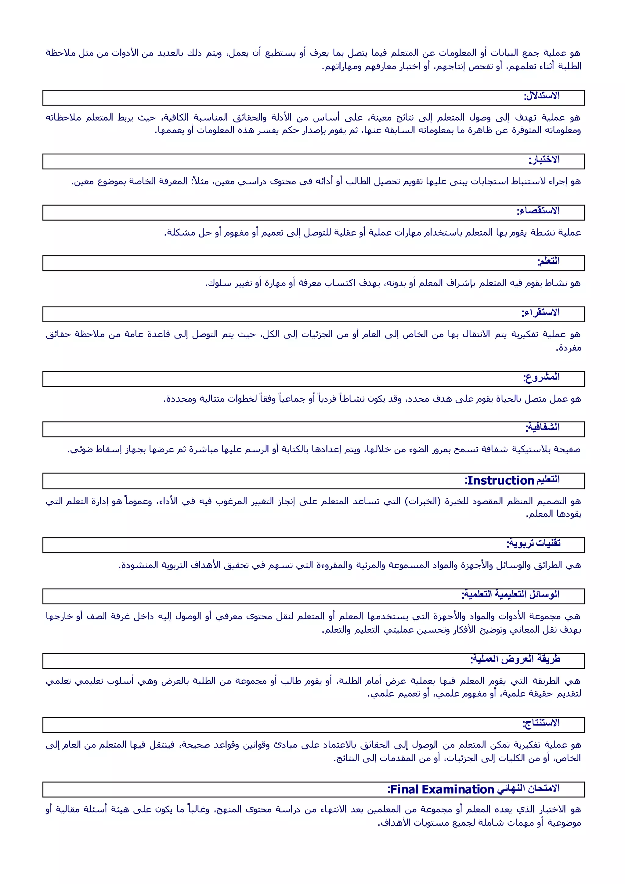 ‫مالحظة‬ ‫مثل‬ ‫من‬ ‫األدوات‬ ‫من‬ ‫بالعديد‬ ‫ذلك‬ ‫ويتم‬ ،‫يعمل‬ ‫أن‬ ‫يستطيع‬ ‫أو‬ ‫يعرف‬ ‫بما‬ ‫يتصل‬ ‫فيما‬ ‫المتعلم‬ ‫عن‬ ‫المعلومات‬ ‫أو‬ ‫البيانات‬ ‫جمع‬ ‫عملية‬ ‫هو‬
‫الط‬.‫ومهاراتهم‬ ‫معارفهم‬ ‫اختبار‬ ‫أو‬ ،‫إنتاجهم‬ ‫تفحص‬ ‫أو‬ ،‫تعلمهم‬ ‫أثناء‬ ‫لبة‬
:‫االستدالل‬
‫مالحظاته‬ ‫المتعلم‬ ‫يربط‬ ‫حيث‬ ،‫الكافية‬ ‫المناسبة‬ ‫والحقائق‬ ‫األدلة‬ ‫من‬ ‫أساس‬ ‫على‬ ،‫معينة‬ ‫نتائج‬ ‫إلى‬ ‫المتعلم‬ ‫وصول‬ ‫إلى‬ ‫تهدف‬ ‫عملية‬ ‫هو‬
‫ي‬ ‫ثم‬ ،‫عنها‬ ‫السابقة‬ ‫بمعلوماته‬ ‫ما‬ ‫ظاهرة‬ ‫عن‬ ‫المتوفرة‬ ‫ومعلوماته‬.‫يعممها‬ ‫أو‬ ‫المعلومات‬ ‫هذه‬ ‫يفسر‬ ‫حكم‬ ‫بإصدار‬ ‫قوم‬
:‫االختبار‬
.‫معين‬ ‫بموضوع‬ ‫الخاصة‬ ‫المعرفة‬ :ً‫ال‬‫مث‬ ،‫معين‬ ‫دراسي‬ ‫محتوى‬ ‫في‬ ‫أدائه‬ ‫أو‬ ‫الطالب‬ ‫تحصيل‬ ‫تقويم‬ ‫عليها‬ ‫يبنى‬ ‫استجابات‬ ‫الستنباط‬ ‫إجراء‬ ‫هو‬
:‫االستقصاء‬
‫للتوص‬ ‫عقلية‬ ‫أو‬ ‫عملية‬ ‫مهارات‬ ‫باستخدام‬ ‫المتعلم‬ ‫بها‬ ‫يقوم‬ ‫نشطة‬ ‫عملية‬.‫مشكلة‬ ‫حل‬ ‫أو‬ ‫مفهوم‬ ‫أو‬ ‫تعميم‬ ‫إلى‬ ‫ل‬
:‫التعلم‬
.‫سلوك‬ ‫تغيير‬ ‫أو‬ ‫مهارة‬ ‫أو‬ ‫معرفة‬ ‫اكتساب‬ ‫يهدف‬ ،‫بدونه‬ ‫أو‬ ‫المعلم‬ ‫بإشراف‬ ‫المتعلم‬ ‫فيه‬ ‫يقوم‬ ‫نشاط‬ ‫هو‬
:‫االستقراء‬
‫عامة‬ ‫قاعدة‬ ‫إلى‬ ‫التوصل‬ ‫يتم‬ ‫حيث‬ ،‫الكل‬ ‫إلى‬ ‫الجزئيات‬ ‫من‬ ‫أو‬ ‫العام‬ ‫إلى‬ ‫الخاص‬ ‫من‬ ‫بها‬ ‫االنتقال‬ ‫يتم‬ ‫تفكيرية‬ ‫عملية‬ ‫هو‬‫حقائق‬ ‫مالحظة‬ ‫من‬
.‫مفردة‬
:‫المشروع‬
.‫ومحددة‬ ‫متتالية‬ ‫لخطوات‬ ً‫وفقا‬ ً‫جماعيا‬ ‫أو‬ ً‫فرديا‬ ً‫نشاطا‬ ‫يكون‬ ‫وقد‬ ،‫محدد‬ ‫هدف‬ ‫على‬ ‫يقوم‬ ‫بالحياة‬ ‫متصل‬ ‫عمل‬ ‫هو‬
:‫الشفافية‬
‫بجهاز‬ ‫عرضها‬ ‫ثم‬ ‫مباشرة‬ ‫عليها‬ ‫الرسم‬ ‫أو‬ ‫بالكتابة‬ ‫إعدادها‬ ‫ويتم‬ ،‫خاللها‬ ‫من‬ ‫الضوء‬ ‫بمرور‬ ‫تسمح‬ ‫شفافة‬ ‫بالستيكية‬ ‫صفيحة‬.‫ضوئي‬ ‫إسقاط‬
‫التعليم‬Instruction:
‫التعل‬ ‫إدارة‬ ‫هو‬ ً‫وعموما‬ ،‫األداء‬ ‫في‬ ‫فيه‬ ‫المرغوب‬ ‫التغيير‬ ‫إنجاز‬ ‫على‬ ‫المتعلم‬ ‫تساعد‬ ‫التي‬ )‫(الخبرات‬ ‫للخبرة‬ ‫المقصود‬ ‫المنظم‬ ‫التصميم‬ ‫هو‬‫التي‬ ‫م‬
.‫المعلم‬ ‫يقودها‬
:‫تربوية‬ ‫تقنيات‬
‫و‬ ‫والمرئية‬ ‫المسموعة‬ ‫والمواد‬ ‫واألجهزة‬ ‫والوسائل‬ ‫الطرائق‬ ‫هي‬.‫المنشودة‬ ‫التربوية‬ ‫األهداف‬ ‫تحقيق‬ ‫في‬ ‫تسهم‬ ‫التي‬ ‫المقروءة‬
:‫التعلمية‬ ‫التعليمية‬ ‫الوسائل‬
‫خارجها‬ ‫أو‬ ‫الصف‬ ‫غرفة‬ ‫داخل‬ ‫إليه‬ ‫الوصول‬ ‫أو‬ ‫معرفي‬ ‫محتوى‬ ‫لنقل‬ ‫المتعلم‬ ‫أو‬ ‫المعلم‬ ‫يستخدمها‬ ‫التي‬ ‫واألجهزة‬ ‫والمواد‬ ‫األدوات‬ ‫مجموعة‬ ‫هي‬
‫ا‬ ‫عمليتي‬ ‫وتحسين‬ ‫األفكار‬ ‫وتوضيح‬ ‫المعاني‬ ‫نقل‬ ‫بهدف‬.‫والتعلم‬ ‫لتعليم‬
:‫العملية‬ ‫العروض‬ ‫طريقة‬
‫تعلمي‬ ‫تعليمي‬ ‫أسلوب‬ ‫وهي‬ ‫بالعرض‬ ‫الطلبة‬ ‫من‬ ‫مجموعة‬ ‫أو‬ ‫طالب‬ ‫يقوم‬ ‫أو‬ ،‫الطلبة‬ ‫أمام‬ ‫عرض‬ ‫بعملية‬ ‫فيها‬ ‫المعلم‬ ‫يقوم‬ ‫التي‬ ‫الطريقة‬ ‫هي‬
.‫علمي‬ ‫تعميم‬ ‫أو‬ ،‫علمي‬ ‫مفهوم‬ ‫أو‬ ،‫علمية‬ ‫حقيقة‬ ‫لتقديم‬
:‫االستنتاج‬
‫من‬ ‫المتعلم‬ ‫تمكن‬ ‫تفكيرية‬ ‫عملية‬ ‫هو‬‫إلى‬ ‫العام‬ ‫من‬ ‫المتعلم‬ ‫فيها‬ ‫فينتقل‬ ،‫صحيحة‬ ‫وقواعد‬ ‫وقوانين‬ ‫مبادئ‬ ‫على‬ ‫باالعتماد‬ ‫الحقائق‬ ‫إلى‬ ‫الوصول‬
.‫النتائج‬ ‫إلى‬ ‫المقدمات‬ ‫من‬ ‫أو‬ ،‫الجزئيات‬ ‫إلى‬ ‫الكليات‬ ‫من‬ ‫أو‬ ،‫الخاص‬
‫النهائي‬ ‫االمتحان‬Final Examination:
‫االنته‬ ‫بعد‬ ‫المعلمين‬ ‫من‬ ‫مجموعة‬ ‫أو‬ ‫المعلم‬ ‫يعده‬ ‫الذي‬ ‫االختبار‬ ‫هو‬‫أو‬ ‫مقالية‬ ‫أسئلة‬ ‫هيئة‬ ‫على‬ ‫يكون‬ ‫ما‬ ً‫وغالبا‬ ،‫المنهج‬ ‫محتوى‬ ‫دراسة‬ ‫من‬ ‫اء‬
.‫األهداف‬ ‫مستويات‬ ‫لجميع‬ ‫شاملة‬ ‫مهمات‬ ‫أو‬ ‫موضوعية‬
 