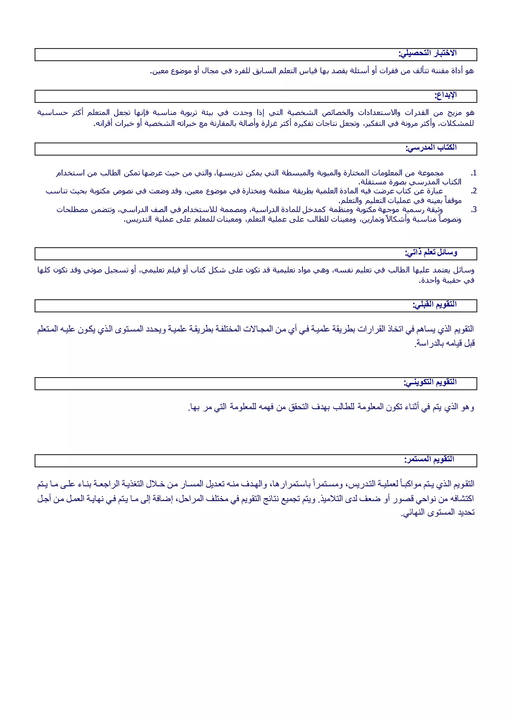 :‫التحصيلي‬ ‫االختبار‬
.‫معين‬ ‫موضوع‬ ‫أو‬ ‫مجال‬ ‫في‬ ‫للفرد‬ ‫السابق‬ ‫التعلم‬ ‫قياس‬ ‫بها‬ ‫يقصد‬ ‫أسئلة‬ ‫أو‬ ‫فقرات‬ ‫من‬ ‫تتألف‬ ‫مقننة‬ ‫أداة‬ ‫هو‬
:‫اإلبداع‬
‫القدر‬ ‫من‬ ‫مزيج‬ ‫هو‬‫حساسية‬ ‫أكثر‬ ‫المتعلم‬ ‫تجعل‬ ‫فإنها‬ ‫مناسبة‬ ‫تربوية‬ ‫بيئة‬ ‫في‬ ‫وجدت‬ ‫إذا‬ ‫التي‬ ‫الشخصية‬ ‫والخصائص‬ ‫واالستعدادات‬ ‫ات‬
.‫أقرانه‬ ‫خبرات‬ ‫أو‬ ‫الشخصية‬ ‫خبراته‬ ‫مع‬ ‫بالمقارنة‬ ‫وأصالة‬ ‫غزارة‬ ‫أكثر‬ ‫تفكيره‬ ‫نتاجات‬ ‫وتجعل‬ ،‫التفكير‬ ‫في‬ ‫مرونة‬ ‫وأكثر‬ ،‫للمشكالت‬
:‫المدرسي‬ ‫الكتاب‬
1.‫ا‬ ‫المعلومات‬ ‫من‬ ‫مجموعة‬‫استخدام‬ ‫من‬ ‫الطالب‬ ‫تمكن‬ ‫عرضها‬ ‫حيث‬ ‫من‬ ‫والتي‬ ،‫تدريسها‬ ‫يمكن‬ ‫التي‬ ‫والمبسطة‬ ‫والمبوبة‬ ‫لمختارة‬
.‫مستقلة‬ ‫بصورة‬ ‫المدرسي‬ ‫الكتاب‬
2.‫تناسب‬ ‫بحيث‬ ‫مكتوبة‬ ‫نصوص‬ ‫في‬ ‫وضعت‬ ‫وقد‬ ،‫معين‬ ‫موضوع‬ ‫في‬ ‫ومختارة‬ ‫منظمة‬ ‫بطريقة‬ ‫العلمية‬ ‫المادة‬ ‫فيه‬ ‫عرضت‬ ‫كتاب‬ ‫عن‬ ‫عبارة‬
‫التعليم‬ ‫عمليات‬ ‫في‬ ‫بعينه‬ ً‫موقفا‬.‫والتعلم‬
3.‫مصطلحات‬ ‫وتتضمن‬ ،‫الدراسي‬ ‫الصف‬ ‫في‬ ‫لالستخدام‬ ‫ومصممة‬ ،‫الدراسية‬ ‫للمادة‬ ‫كمدخل‬ ‫ومنظمة‬ ‫مكتوبة‬ ‫موجهة‬ ‫رسمية‬ ‫وثيقة‬
.‫التدريس‬ ‫عملية‬ ‫على‬ ‫للمعلم‬ ‫ومعينات‬ ،‫التعلم‬ ‫عملية‬ ‫على‬ ‫للطالب‬ ‫ومعينات‬ ،‫وتمارين‬ ً‫ال‬‫وأشكا‬ ‫مناسبة‬ ً‫ونصوصا‬
:‫ذاتي‬ ‫تعلم‬ ‫وسائل‬
‫ال‬ ‫عليها‬ ‫يعتمد‬ ‫وسائل‬‫كلها‬ ‫تكون‬ ‫وقد‬ ‫صوتي‬ ‫تسجيل‬ ‫أو‬ ،‫تعليمي‬ ‫فيلم‬ ‫أو‬ ‫كتاب‬ ‫شكل‬ ‫على‬ ‫تكون‬ ‫قد‬ ‫تعليمية‬ ‫مواد‬ ‫وهي‬ ،‫نفسه‬ ‫تعليم‬ ‫في‬ ‫طالب‬
.‫واحدة‬ ‫حقيبة‬ ‫في‬
:‫القبلي‬ ‫التقويم‬
‫علية‬ ‫ةو‬ ‫ي‬ ‫الةذي‬ ‫المسةتوو‬ ‫ليسةوى‬ ‫علميةة‬ ‫بطريقةة‬ ‫المختلطةة‬ ‫المتةالت‬ ‫ةل‬ ‫ي‬ ‫فةي‬ ‫علميةة‬ ‫بطريقة‬ ‫القرارات‬ ‫اتخاذ‬ ‫في‬ ‫يساهم‬ ‫الذي‬ ‫التقويم‬‫المةتللم‬
.‫بالوراسة‬ ‫قيا‬ ‫قبل‬
:‫التكوينـي‬ ‫التقويم‬
.‫بها‬ ‫ر‬ ‫التي‬ ‫ة‬ ‫للمللو‬ ‫فهم‬ ‫ل‬ ‫التسقق‬ ‫بهوف‬ ‫للطالب‬ ‫ة‬ ‫المللو‬ ‫و‬ ‫ت‬ ‫ثناء‬ ‫في‬ ‫يتم‬ ‫الذي‬ ‫لهو‬
:‫المستمر‬ ‫التقويم‬
‫الت‬ ‫ة‬‫ة‬ ‫ةل‬ ‫ةار‬‫ة‬‫المس‬ ‫تلةويل‬ ‫نة‬ ‫ةوف‬‫ة‬‫لاله‬ ‫باسةتمرارهاا‬ ‫ل‬‫ا‬‫ةتمر‬‫ة‬‫س‬ ‫ل‬ ‫التةوريرا‬ ‫ةة‬‫ة‬‫للملي‬ ‫ل‬‫ا‬‫بة‬ ‫وا‬ ‫ةتم‬‫ة‬‫ي‬ ‫الةذي‬ ‫التقةويم‬‫ةتم‬‫ة‬‫ي‬ ‫ةا‬ ‫ةت‬‫ة‬‫عل‬ ‫بنةاء‬ ‫ةة‬‫ة‬‫الراعل‬ ‫ذيةة‬
‫عةل‬ ‫ةل‬ ‫اللمةل‬ ‫نهايةة‬ ‫فةي‬ ‫يةتم‬ ‫ةا‬ ‫إلت‬ ‫إضافة‬ ‫المراحلا‬ ‫ختلف‬ ‫في‬ ‫التقويم‬ ‫نتائج‬ ‫تتميع‬ ‫ليتم‬ .‫يذ‬ ‫الت‬ ‫لوو‬ ‫ضلف‬ ‫ل‬ ‫قصور‬ ‫نواحي‬ ‫ل‬ ‫تشاف‬ ‫ا‬
.‫النهائي‬ ‫المستوو‬ ‫تسويو‬
 