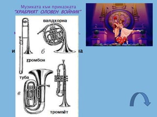 Музиката към приказката
“ХРАБРИЯТ ОЛОВЕН ВОЙНИК”
от Х. Кр. Андерсен,
написана от Румен Бальозов,
се изпълнява от
медните духови инструменти.
Кои са музикалните
инструменти от групата на
медните духови?
 