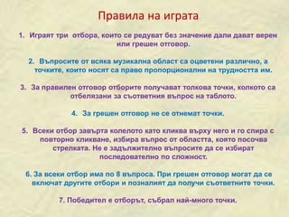 1. Играят три отбора, които се редуват без значение дали дават верен
или грешен отговор.
2. Въпросите от всяка музикална област са оцветени различно, а
точките, които носят са право пропорционални на трудността им.
3. За правилен отговор отборите получават толкова точки, колкото са
отбелязани за съответния въпрос на таблото.
4. За грешен отговор не се отнемат точки.
5. Всеки отбор завърта колелото като кликва върху него и го спира с
повторно кликване, избира въпрос от областта, която посочва
стрелката. Не е задължително въпросите да се избират
последователно по сложност.
6. За всеки отбор има по 8 въпроса. При грешен отговор могат да се
включат другите отбори и позналият да получи съответните точки.
7. Победител е отборът, събрал най-много точки.
Правила на играта
 