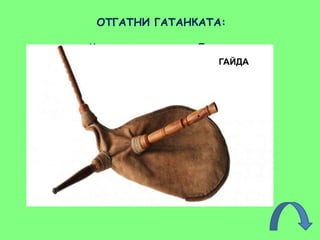 ОТГАТНИ ГАТАНКАТА:
Музиканти идват от Европа
нея да послушат тук, в Родопа.
Писне ли гласът й по мегдани,
скоро всички на хоро са сбрани.
Старец шепне: “Ех, дано да найда
и във рая таз свирня на …!”
ГАЙДА
 