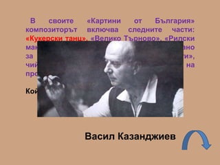 В своите «Картини от България»
композиторът включва следните части:
«Кукерски танц», «Велико Търново», «Рилски
манастир» и др. Произведението е написано
за струнния оркестър «Софийски солисти»,
чийто създател е авторът на
произведението.
Кой е композиторът?
Васил Казанджиев
 