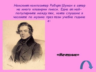 Немският композит ор Робърт Шуман е авт ор
на много клавирни пиеси. Една от най-
популярнит е между тях, коят о слушаме в
часовет е по музика през т ази учебна година
е:
«Мечт ание»
 