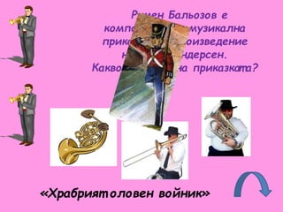 Румен Бальозов е
композит ор на музикална
приказка по произведение
на Х. К. Андерсен.
Какво е имет о на приказкат а?
«Храбрият оловен войник»
 