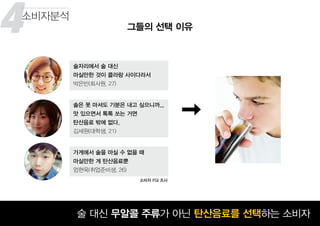 4
꾸준히 성장하고 있는 맥주 시장술 대신 무알콜 주류가 아닌 탄산음료를 선택하는 소비자
그들의 선택 이유
소비자분석
술은 못 마셔도 기분은 내고 싶으니까...
맛 있으면서 톡톡 쏘는 거면
탄산음료 밖에 없다.
김세원(대학생, 21)
술자리에서 술 대신
마실만한 것이 콜라랑 사이다라서
박은빈(회사원, 27)
가게에서 술을 마실 수 없을 때
마실만한 게 탄산음료뿐
엄현욱(취업준비생, 26)
소비자 FGI 조사
5
 