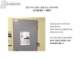 8 없으니까 더 좋다, 알콜 Zero, 하이트제로
3) 인쇄 광고 - 대학가
크리에이티브
강의실 옆, 동아리 게시판과 같은
대학교 캠퍼스와
신촌역, 건대입구역, 서울대입구역 등
대학가에 포스터 부착
보기만 해도 설레는 문구를 이용하여
없어서 더 좋다는 긍정적인 느낌을
하이트제로에 결합시킴
 